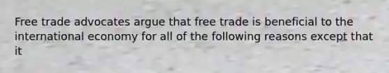 Free trade advocates argue that free trade is beneficial to the international economy for all of the following reasons except that it