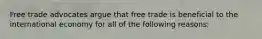 Free trade advocates argue that free trade is beneficial to the international economy for all of the following reasons: