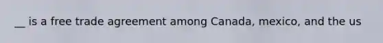 __ is a free trade agreement among Canada, mexico, and the us