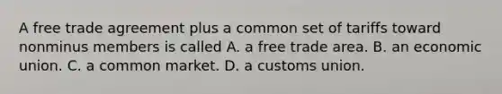 A free trade agreement plus a common set of tariffs toward nonminus members is called A. a free trade area. B. an economic union. C. a common market. D. a customs union.