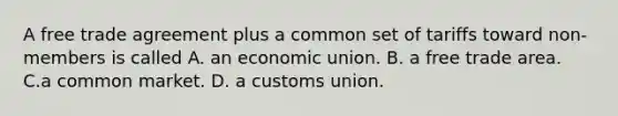 A free trade agreement plus a common set of tariffs toward non-members is called A. an economic union. B. a free trade area. C.a common market. D. a customs union.