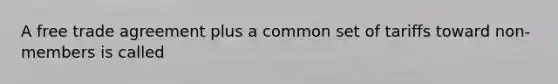 A free trade agreement plus a common set of tariffs toward non-members is called