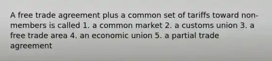 A free trade agreement plus a common set of tariffs toward non-members is called 1. a common market 2. a customs union 3. a free trade area 4. an economic union 5. a partial trade agreement