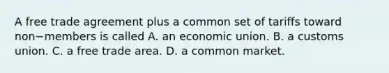 A free trade agreement plus a common set of tariffs toward non−members is called A. an economic union. B. a customs union. C. a free trade area. D. a common market.