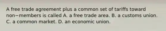 A free trade agreement plus a common set of tariffs toward non−members is called A. a free trade area. B. a customs union. C. a common market. D. an economic union.