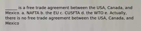 ______ is a free trade agreement between the USA, Canada, and Mexico. a. NAFTA b. the EU c. CUSFTA d. the WTO e. Actually, there is no free trade agreement between the USA, Canada, and Mexico