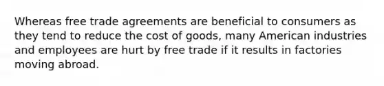 Whereas free trade agreements are beneficial to consumers as they tend to reduce the cost of goods, many American industries and employees are hurt by free trade if it results in factories moving abroad.