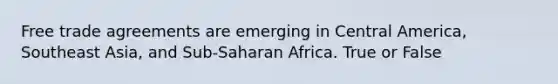 Free trade agreements are emerging in Central America, Southeast Asia, and Sub-Saharan Africa. True or False