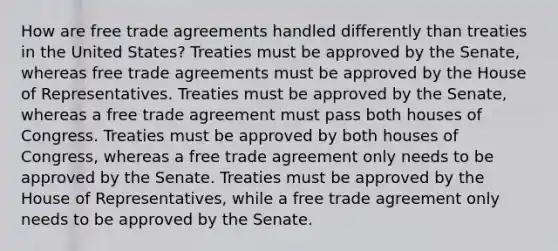 How are free trade agreements handled differently than treaties in the United States? Treaties must be approved by the Senate, whereas free trade agreements must be approved by the House of Representatives. Treaties must be approved by the Senate, whereas a free trade agreement must pass both houses of Congress. Treaties must be approved by both houses of Congress, whereas a free trade agreement only needs to be approved by the Senate. Treaties must be approved by the House of Representatives, while a free trade agreement only needs to be approved by the Senate.