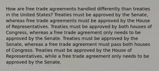 How are free trade agreements handled differently than treaties in the United States? Treaties must be approved by the Senate, whereas free trade agreements must be approved by the House of Representatives. Treaties must be approved by both houses of Congress, whereas a free trade agreement only needs to be approved by the Senate. Treaties must be approved by the Senate, whereas a free trade agreement must pass both houses of Congress. Treaties must be approved by the House of Representatives, while a free trade agreement only needs to be approved by the Senate.