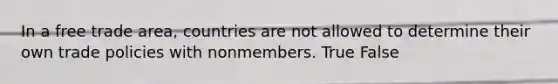 In a free trade area, countries are not allowed to determine their own trade policies with nonmembers. True False