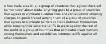 A free trade area is: a) a group of countries that agrees there will be "no rules" about trade- anything goes b) a group of countries that agrees to eliminate customs fees and containerized shipping charges on goods traded among them c) a group of countries that agrees to eliminate barriers to trade between themselves while keeping their separate tariffs in place against the rest of the world d) a group of countries that eliminates trade barriers among themselves and establishes common tariffs against all other countries