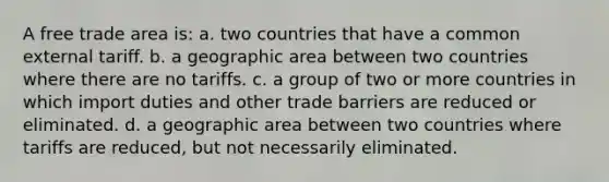 A free trade area is: a. two countries that have a common external tariff. b. a geographic area between two countries where there are no tariffs. c. a group of two or more countries in which import duties and other trade barriers are reduced or eliminated. d. a geographic area between two countries where tariffs are reduced, but not necessarily eliminated.