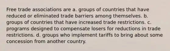 Free trade associations are a. groups of countries that have reduced or eliminated trade barriers among themselves. b. groups of countries that have increased trade restrictions. c. programs designed to compensate losers for reductions in trade restrictions. d. groups who implement tariffs to bring about some concession from another country.