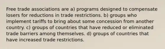 Free trade associations are a) programs designed to compensate losers for reductions in trade restrictions. b) groups who implement tariffs to bring about some concession from another country. c) groups of countries that have reduced or eliminated trade barriers among themselves. d) groups of countries that have increased trade restrictions.