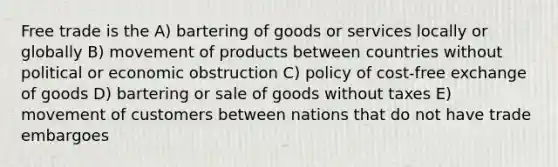 Free trade is the A) bartering of goods or services locally or globally B) movement of products between countries without political or economic obstruction C) policy of cost-free exchange of goods D) bartering or sale of goods without taxes E) movement of customers between nations that do not have trade embargoes