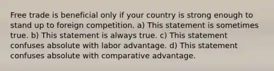 Free trade is beneficial only if your country is strong enough to stand up to foreign competition. a) This statement is sometimes true. b) This statement is always true. c) This statement confuses absolute with labor advantage. d) This statement confuses absolute with comparative advantage.