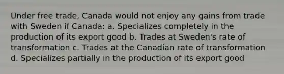 Under free trade, Canada would not enjoy any gains from trade with Sweden if Canada: a. Specializes completely in the production of its export good b. Trades at Sweden's rate of transformation c. Trades at the Canadian rate of transformation d. Specializes partially in the production of its export good