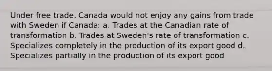 Under free trade, Canada would not enjoy any gains from trade with Sweden if Canada: a. Trades at the Canadian rate of transformation b. Trades at Sweden's rate of transformation c. Specializes completely in the production of its export good d. Specializes partially in the production of its export good