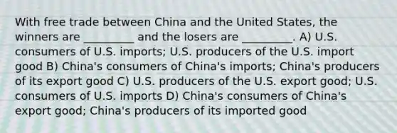 With free trade between China and the United States, the winners are _________ and the losers are _________. A) U.S. consumers of U.S. imports; U.S. producers of the U.S. import good B) China's consumers of China's imports; China's producers of its export good C) U.S. producers of the U.S. export good; U.S. consumers of U.S. imports D) China's consumers of China's export good; China's producers of its imported good