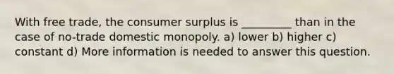 With free trade, the consumer surplus is _________ than in the case of no-trade domestic monopoly. a) lower b) higher c) constant d) More information is needed to answer this question.