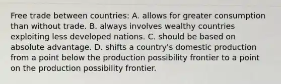 Free trade between countries: A. allows for greater consumption than without trade. B. always involves wealthy countries exploiting less developed nations. C. should be based on absolute advantage. D. shifts a country's domestic production from a point below the production possibility frontier to a point on the production possibility frontier.