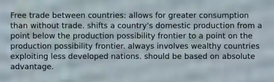 Free trade between countries: allows for greater consumption than without trade. shifts a country's domestic production from a point below the production possibility frontier to a point on the production possibility frontier. always involves wealthy countries exploiting less developed nations. should be based on absolute advantage.