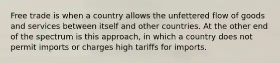 Free trade is when a country allows the unfettered flow of goods and services between itself and other countries. At the other end of the spectrum is this approach, in which a country does not permit imports or charges high tariffs for imports.