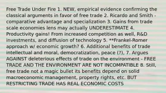 Free Trade Under Fire 1. NEW, empirical evidence confirming the classical arguments in favor of free trade 2. Ricardo and Smith - comparative advantage and specialization 3. Gains from trade scale economies lens may actually UNDERESTIMATE 4. Productivity gains! From increased competition as well, R&D investments, and diffusion of technology 5. **Frankel-Romer approach w/ economic growth? 6. Additional benefits of trade intellectual and moral, democratization, peace (?), 7. Argues AGAINST deleterious effects of trade on the environment - FREE TRADE AND THE ENVIRONMENT ARE NOT INCOMPATIBLE 8. Still, free trade not a magic bullet its benefits depend on solid macroeconomic management, property rights, etc. BUT RESTRICTING TRADE HAS REAL ECONOMIC COSTS