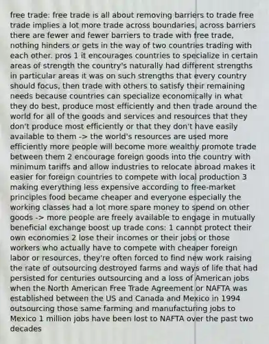 free trade: free trade is all about removing barriers to trade free trade implies a lot more trade across boundaries, across barriers there are fewer and fewer barriers to trade with free trade, nothing hinders or gets in the way of two countries trading with each other. pros 1 it encourages countries to specialize in certain areas of strength the country's naturally had different strengths in particular areas it was on such strengths that every country should focus, then trade with others to satisfy their remaining needs because countries can specialize economically in what they do best, produce most efficiently and then trade around the world for all of the goods and services and resources that they don't produce most efficiently or that they don't have easily available to them -> the world's resources are used more efficiently more people will become more wealthy promote trade between them 2 encourage foreign goods into the country with minimum tariffs and allow industries to relocate abroad makes it easier for foreign countries to compete with local production 3 making everything less expensive according to free-market principles food became cheaper and everyone especially the working classes had a lot more spare money to spend on other goods -> more people are freely available to engage in mutually beneficial exchange boost up trade cons: 1 cannot protect their own economies 2 lose their incomes or their jobs or those workers who actually have to compete with cheaper foreign labor or resources, they're often forced to find new work raising the rate of outsourcing destroyed farms and ways of life that had persisted for centuries outsourcing and a loss of American jobs when the North American Free Trade Agreement or NAFTA was established between the US and Canada and Mexico in 1994 outsourcing those same farming and manufacturing jobs to Mexico 1 million jobs have been lost to NAFTA over the past two decades