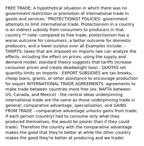 FREE TRADE: A hypothetical situation in which there was no government restriction or promotion of international trade in goods and services.' PROTECTIONIST POLICIES: government attempts to limit international trade. Protectionism in a country is an indirect subsidy from consumers to producers in that country ** note: compared to free trade, protectionism has a worse outcome for consumers, a better outcome for domestic producers, and a lower surplus over all Examples include: - TARIFFS: taxes that are imposed on imports (we can analyze the effects, including the effect on prices, using the supply and demand model; standard theory suggests that tariffs increase consumer prices and create deadweight loss) - QUOTAS set quantity limits on imports - EXPORT SUBSIDIES are tax breaks, cheap loans, grants, or other assistance to encourage production for export INTERNATIONAL TRADE AGREEMENTS: agreements to make trade between countries more free (ex: NAFTA between US, Canada, and Mexico) - the central ideas underpinning international trade are the same as those underpinning trade in general: comparative advantage, specialization, and GAINS FROM TRADE - comparative advantage unlocks gains from trade; if each person (country) had to consume only what they produced themselves, the would be poorer than if they could trade). Therefore the country with the comparative advantage makes the good that they're better at while the other country makes the good they're better at producing and we trade)