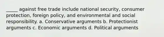 _____ against free trade include national security, consumer protection, foreign policy, and environmental and social responsibility. a. Conservative arguments b. Protectionist arguments c. Economic arguments d. Political arguments