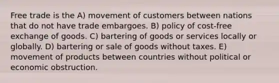 Free trade is the A) movement of customers between nations that do not have trade embargoes. B) policy of cost-free exchange of goods. C) bartering of goods or services locally or globally. D) bartering or sale of goods without taxes. E) movement of products between countries without political or economic obstruction.