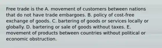 Free trade is the A. movement of customers between nations that do not have trade embargoes. B. policy of cost-free exchange of goods. C. bartering of goods or services locally or globally. D. bartering or sale of goods without taxes. E. movement of products between countries without political or economic obstruction.