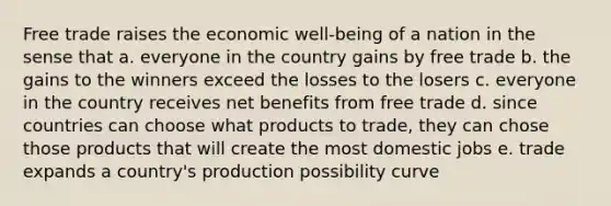 Free trade raises the economic well-being of a nation in the sense that a. everyone in the country gains by free trade b. the gains to the winners exceed the losses to the losers c. everyone in the country receives net benefits from free trade d. since countries can choose what products to trade, they can chose those products that will create the most domestic jobs e. trade expands a country's production possibility curve