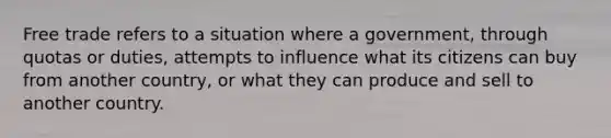 Free trade refers to a situation where a government, through quotas or duties, attempts to influence what its citizens can buy from another country, or what they can produce and sell to another country.