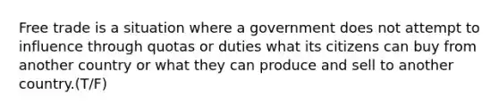 Free trade is a situation where a government does not attempt to influence through quotas or duties what its citizens can buy from another country or what they can produce and sell to another country.(T/F)