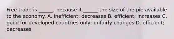 Free trade is ______, because it ______ the size of the pie available to the economy. A. inefficient; decreases B. efficient; increases C. good for developed countries only; unfairly changes D. efficient; decreases