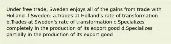 Under free trade, Sweden enjoys all of the gains from trade with Holland if Sweden: a.Trades at Holland's rate of transformation b.Trades at Sweden's rate of transformation c.Specializes completely in the production of its export good d.Specializes partially in the production of its export good