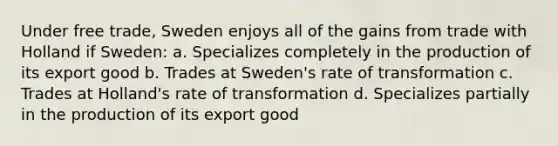 Under free trade, Sweden enjoys all of the gains from trade with Holland if Sweden: a. Specializes completely in the production of its export good b. Trades at Sweden's rate of transformation c. Trades at Holland's rate of transformation d. Specializes partially in the production of its export good