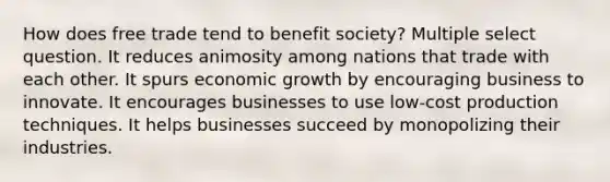 How does free trade tend to benefit society? Multiple select question. It reduces animosity among nations that trade with each other. It spurs economic growth by encouraging business to innovate. It encourages businesses to use low-cost production techniques. It helps businesses succeed by monopolizing their industries.