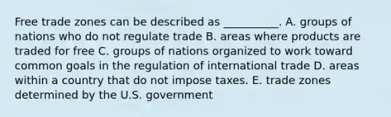 Free trade zones can be described as​ __________. A. groups of nations who do not regulate trade B. areas where products are traded for free C. groups of nations organized to work toward common goals in the regulation of international trade D. areas within a country that do not impose taxes. E. trade zones determined by the U.S. government