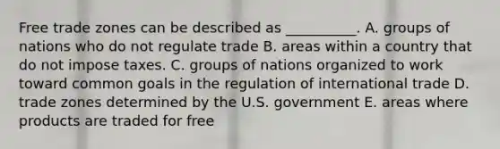 Free trade zones can be described as​ __________. A. groups of nations who do not regulate trade B. areas within a country that do not impose taxes. C. groups of nations organized to work toward common goals in the regulation of international trade D. trade zones determined by the U.S. government E. areas where products are traded for free