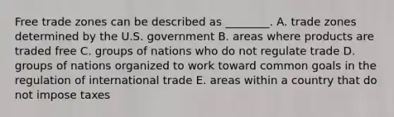 Free trade zones can be described as​ ________. A. trade zones determined by the U.S. government B. areas where products are traded free C. groups of nations who do not regulate trade D. groups of nations organized to work toward common goals in the regulation of international trade E. areas within a country that do not impose taxes