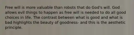 Free will is more valuable than robots that do God's will. God allows evil things to happen as free will is needed to do all good choices in life. The contrast between what is good and what is bad highlights the beauty of goodness- and this is the aesthetic principle.