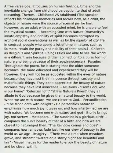 A free verse ode. It focuses on human feelings, time and the inevitable change from childhood perception to that of adult reasoning. Themes - Childhood VS Adulthood (The speaker reflects his childhood memories and recalls how, as a child, the objects of nature were the source of eternal joy for him. However, as an adult with an occupied mind, he is unable to feel the mystical nature.) - Becoming One with Nature (Humanity's innate empathy and nobility of spirit becomes corrupted by artificial social conventions as well as by the squalor of city life. In contrast, people who spend a lot of time in nature, such as farmers, retain the purity and nobility of their souls.) - Children as Religious and Spiritual Beings (Kids are able to see the world in a different way because of their connection to a purer form of nature and being because of their age/innocence.) - Paradox - Throughout the poem, he is stating that the older someone becomes, the more educated and experienced they will be. However, they will not be as educated within the eyes of nature because they have lost their innocence through society and materialistic things. They don't appreciate the beauty of nature because they have lost innocence. - Allusions - "From God, who is our home" "Celestial light" "still is Nature's Priest" they all allude to God because he gives the natural beauty to the world. When we are with nature, we are closer to God. - Personification - "The Moon doth with delight" - He personifies nature to emphasize how much joy it gives us, and how intertwined we are with nature. We become one with nature and god - it only brings joy, not sorrow. - Metaphors - "The sunshine is a glorious birth" - compares the sun's beauty of that of a birth and how we are closest to nature/god then. "The Rainbow comes and goes" - compares how rainbows fade just like our view of beauty in the world as we age - Imagery - "There was a time when meadow, grove, and stream" "Waters on a starry night are beautiful and fair" - Visual images for the reader to enjoy the beauty of nature and be closer with it.