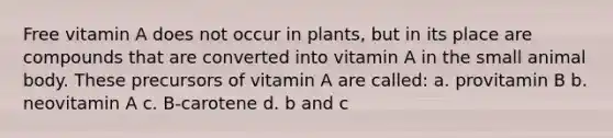 Free vitamin A does not occur in plants, but in its place are compounds that are converted into vitamin A in the small animal body. These precursors of vitamin A are called: a. provitamin B b. neovitamin A c. B-carotene d. b and c