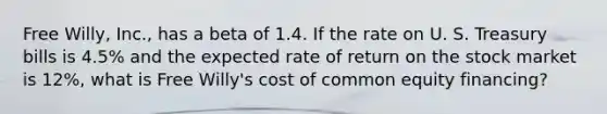 Free Willy, Inc., has a beta of 1.4. If the rate on U. S. Treasury bills is 4.5% and the expected rate of return on the stock market is 12%, what is Free Willy's cost of common equity financing?