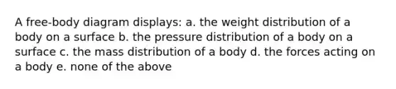 A free-body diagram displays: a. the weight distribution of a body on a surface b. the pressure distribution of a body on a surface c. the mass distribution of a body d. the forces acting on a body e. none of the above