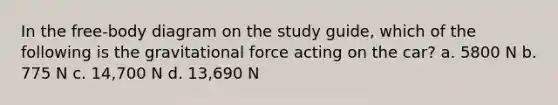 In the free-body diagram on the study guide, which of the following is the gravitational force acting on the car? a. 5800 N b. 775 N c. 14,700 N d. 13,690 N